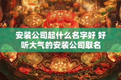 安装公司起什么名字好 好听大气的安装公司取名