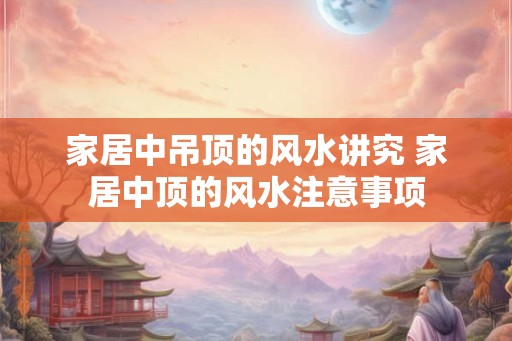 家居中吊顶的风水讲究 家居中顶的风水注意事项