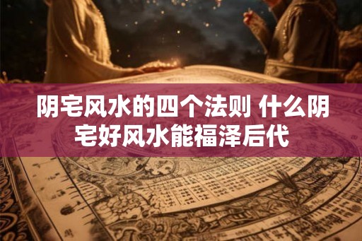 阴宅风水的四个法则 什么阴宅好风水能福泽后代