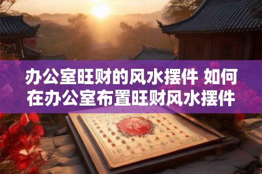 办公室旺财的风水摆件 如何在办公室布置旺财风水摆件