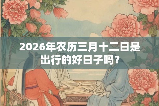 2026年农历三月十二日是出行的好日子吗？