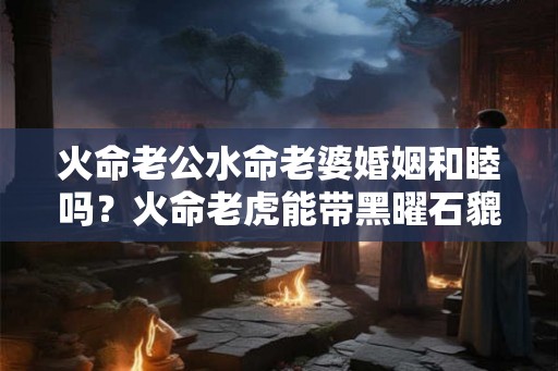 火命老公水命老婆婚姻和睦吗？火命老虎能带黑曜石貔貅？