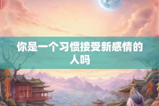 你是一个习惯接受新感情的人吗 你是一个习惯接受新感情的人吗