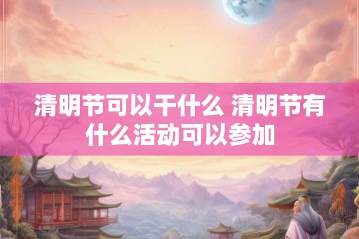 清明节可以干什么 清明节有什么活动可以参加 清明节可以干什么 清明节有什么活动可以参加