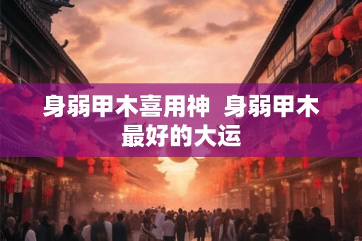 身弱甲木喜用神  身弱甲木最好的大运