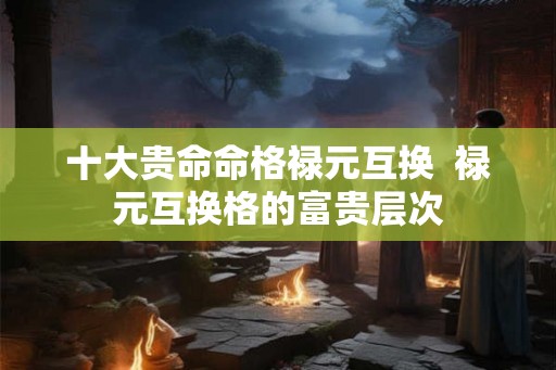 十大贵命命格禄元互换 禄元互换格的富贵层次 十大贵命命格禄元互换 禄元互换格的富贵层次