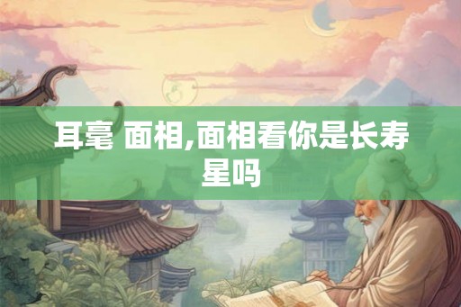 耳毫 面相,面相看你是长寿星吗 耳毫 面相,面相看你是长寿星吗