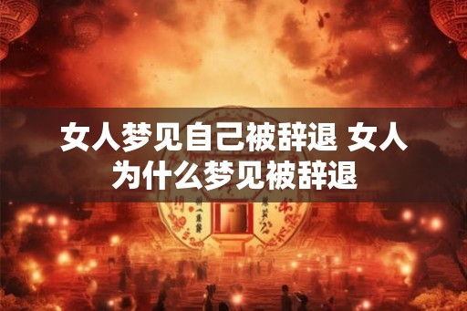 女人梦见自己被辞退 女人为什么梦见被辞退