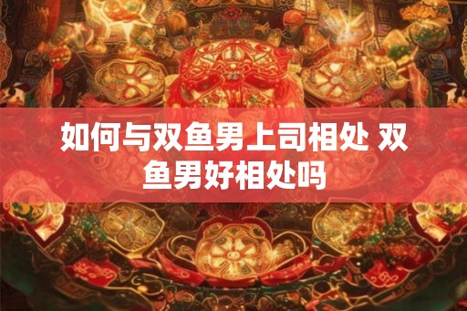 如何与双鱼男上司相处 双鱼男好相处吗