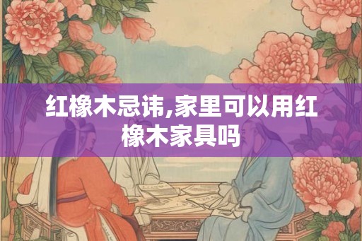 红橡木忌讳,家里可以用红橡木家具吗