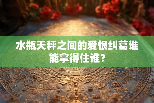 水瓶天秤之间的爱恨纠葛谁能拿得住谁？