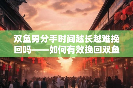 双鱼男分手时间越长越难挽回吗——如何有效挽回双鱼男的心