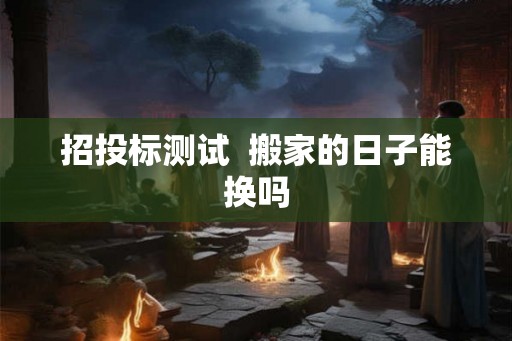 招投标测试 搬家的日子能换吗 招投标测试 搬家的日子能换吗