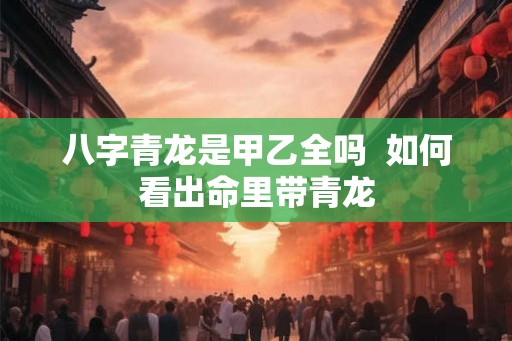 八字青龙是甲乙全吗 如何看出命里带青龙 八字青龙是甲乙全吗 如何看出命里带青龙