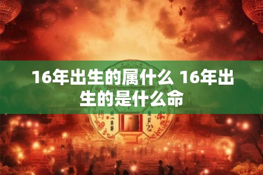16年出生的属什么 16年出生的是什么命 16年出生的属什么 16年出生的是什么命