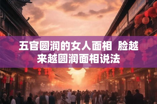 五官圆润的女人面相  脸越来越圆润面相说法