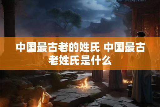 中国最古老的姓氏 中国最古老姓氏是什么