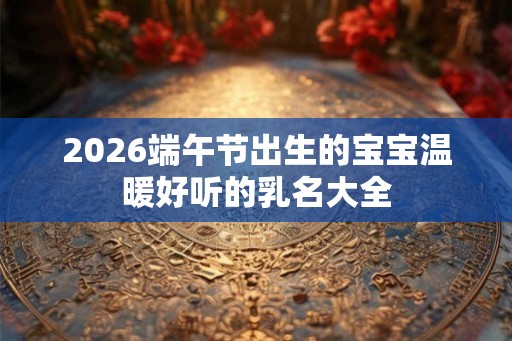 2026端午节出生的宝宝温暖好听的乳名大全