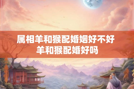 属相羊和猴配婚姻好不好 羊和猴配婚好吗