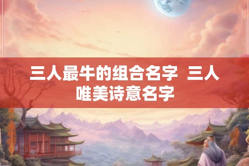 三人最牛的组合名字  三人唯美诗意名字