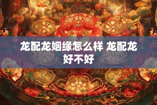 龙配龙姻缘怎么样 龙配龙好不好