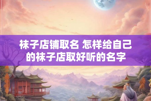 袜子店铺取名 怎样给自己的袜子店取好听的名字