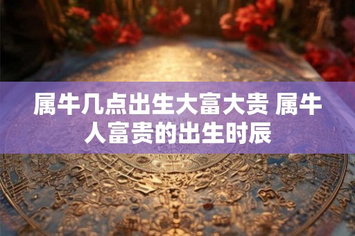 属牛几点出生大富大贵 属牛人富贵的出生时辰