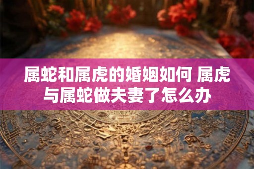 属蛇和属虎的婚姻如何 属虎与属蛇做夫妻了怎么办