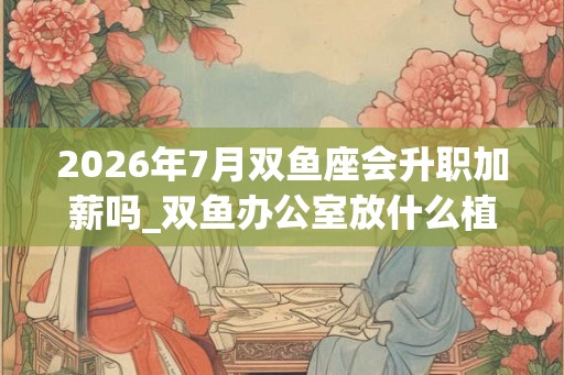 2026年7月双鱼座会升职加薪吗_双鱼办公室放什么植物