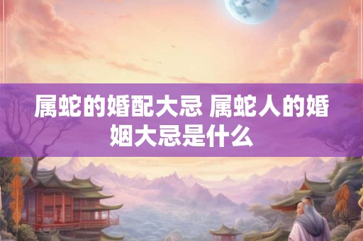 属蛇的婚配大忌 属蛇人的婚姻大忌是什么