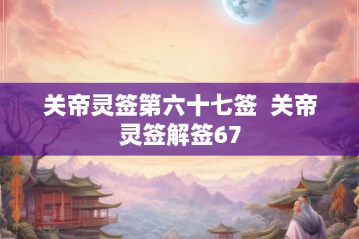 关帝灵签第六十七签  关帝灵签解签67