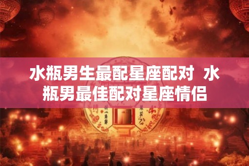 水瓶男生最配星座配对  水瓶男最佳配对星座情侣