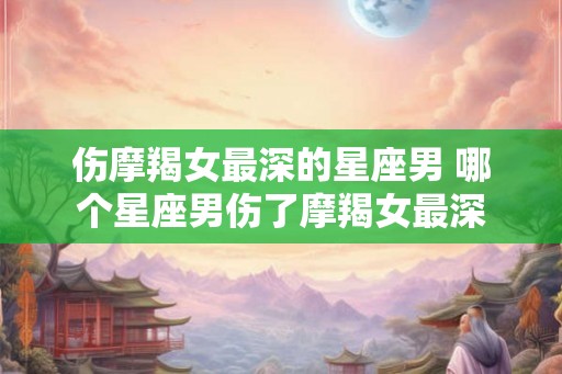 伤摩羯女最深的星座男 哪个星座男伤了摩羯女最深