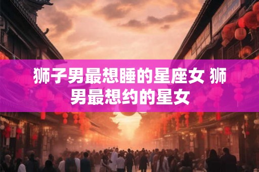 狮子男最想睡的星座女 狮男最想约的星女 狮子男最想睡的星座女 狮男最想约的星女