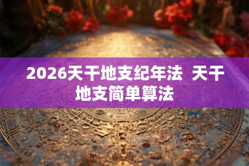 2026天干地支纪年法  天干地支简单算法