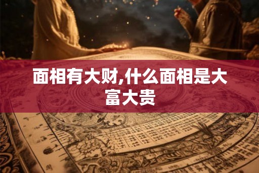 面相有大财,什么面相是大富大贵 面相有大财,什么面相是大富大贵