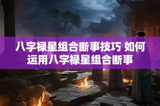 八字禄星组合断事技巧 如何运用八字禄星组合断事 八字禄星组合断事技巧 如何运用八字禄星组合断事