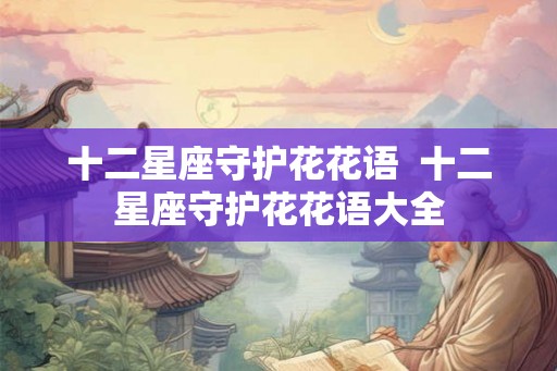 十二星座守护花花语 十二星座守护花花语大全 十二星座守护花花语 十二星座守护花花语大全