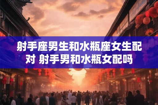 射手座男生和水瓶座女生配对 射手男和水瓶女配吗