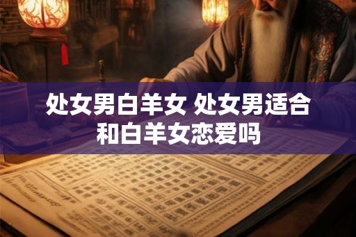 处女男白羊女 处女男适合和白羊女恋爱吗 处女男白羊女 处女男适合和白羊女恋爱吗