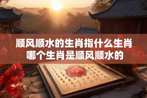 顺风顺水的生肖指什么生肖 哪个生肖是顺风顺水的 顺风顺水的生肖指什么生肖 哪个生肖是顺风顺水的