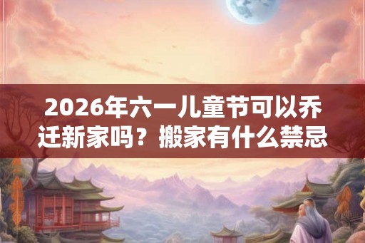 2026年六一儿童节可以乔迁新家吗?搬家有什么禁忌? 2026年六一儿童节可以乔迁新家吗?搬家有什么禁忌?