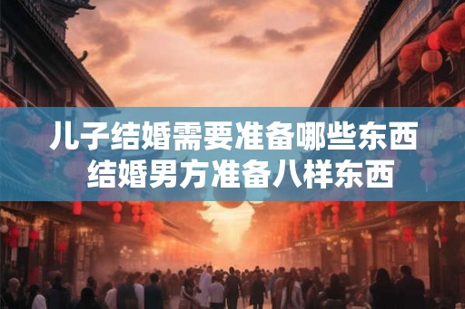 儿子结婚需要准备哪些东西 结婚男方准备八样东西 儿子结婚需要准备哪些东西 结婚男方准备八样东西
