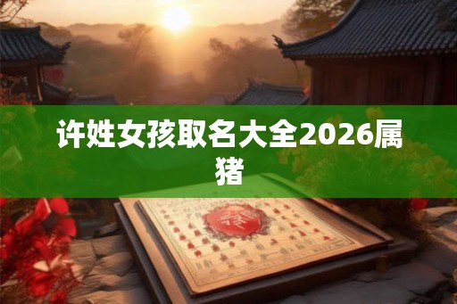 许姓女孩取名大全2026属猪 许姓女孩取名大全2026属猪
