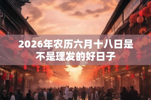 2026年农历六月十八日是不是理发的好日子