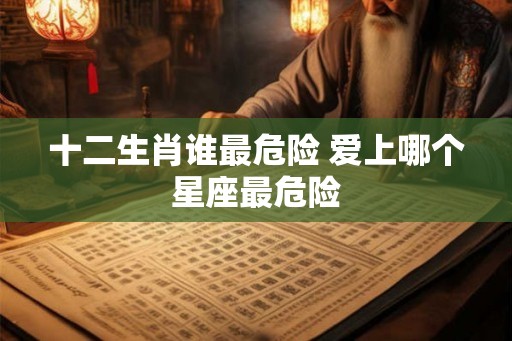 十二生肖谁最危险 爱上哪个星座最危险