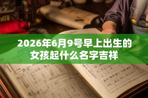 2026年6月9号早上出生的女孩起什么名字吉祥