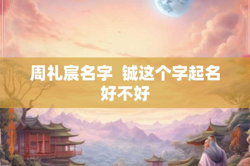 周礼宸名字 铖这个字起名好不好 周礼宸名字 铖这个字起名好不好