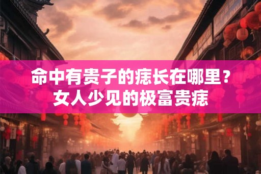 命中有贵子的痣长在哪里？女人少见的极富贵痣