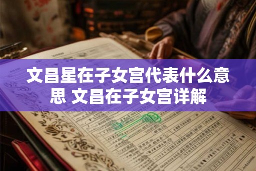 文昌星在子女宫代表什么意思 文昌在子女宫详解 文昌星在子女宫代表什么意思 文昌在子女宫详解